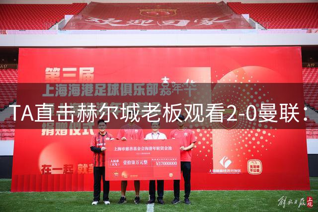 TA直击赫尔城老板观看2-0曼联：没看到曼联像我们一样渴望取胜